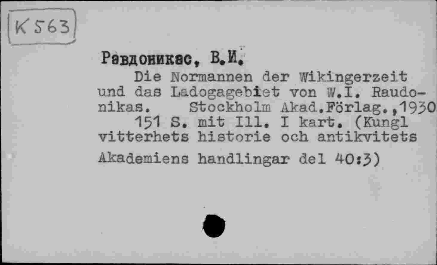 ﻿[к $-65
Равдониквс, В.И.
Die Normannen der Wikingerzeit und das Ladogagebiet von W.I. Raudo-nikas. Stockholm Akad.Förlag.,1930
151 S. mit Ill. I kart. (Kungl vitterhets historié och antikvitets
Akademiens handlingar del 40:J)